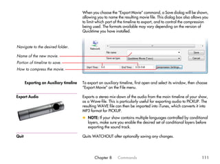 When you choose the “Export Movie” command, a Save dialog will be shown,
                                         allowing you to name the resulting movie file. This dialog box also allows you
                                         to limit which part of the timeline to export, and to control the compression
                                         being used. The formats available may vary depending on the version of
                                         Quicktime you have installed.



Navigate to the desired folder.

Name of the new movie.
Portion of timeline to save.
How to compress the movie.


       Exporting an Auxiliary timeline   To export an auxiliary timeline, first open and select its window, then choose
                                         “Export Movie” on the File menu.

Export Audio                             Exports a stereo mix-down of the audio from the main timeline of your show,
                                         as a Wave-file. This is particularly useful for exporting audio to PICKUP. The
                                         resulting WAVE file can then be imported into iTunes, which converts it into
                                         MP3 format for PICKUP.
                                         x NOTE: If your show contains multiple languages controlled by conditional
                                           layers, make sure you enable the desired set of conditional layers before
                                           exporting the sound track.

Quit                                     Quits WATCHOUT after optionally saving any changes.




                                                Chapter 8      Commands                                            111
 