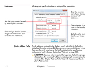 Preferences                            Allows you to specify miscellaneous settings of the presentation.


                                                                                                  Enter the common
                                                                                                  part of your display
                                                                                                  computer’s IP
                                                                                                  addresses.

Sets the frame rate to be used
by your display computers.
                                                                                                  Determines the fade
                                                                                                  rates for the Standby
                                                                                                  command.
Default image duration for new
image cues and volume level                                                                       Default anchor posi-
for audio and video cues.                                                                         tion for new image
                                                                                                  cues.




              Display Address Prefix   The IP addresses assigned to the displays usually only differ in the last few
                                       digits (see illustration on page 24). By entering the common initial part in this
                                       field, you then only have to enter the last few digits into the specifications
                                       dialog box of each individual display (see “Address” on page 150).
                                       v IMPORTANT: You must enter the period that separates the last two groups
                                         of digits here. The complete IP address is made by simply concatenating the
                                         contents of the “Display Address Prefix” field with the contents of the dis-
                                         play’s Address field.


112                                           Chapter 8      Commands
 