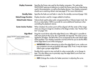 Display Framerate    Specifies the frame rate used by the display computers. This setting lets
                         WATCHOUT optimize its behavior to match the frame rate of any video being
                         used in the presentation, as well as the display devices. Your display computers
                         should use a matching refresh rate (see page 27 for more information).
        Standby Rates    Specifies the fade out and fade in rates for the standby command (page 126).
Default Image Duration   Display duration used for images added to timelines.
 Default Audio Volume    Volume level used to play audio not goverened by a Volume tween track. Set
                         this to a value below 100% to provide for some additional headroom when
                         controlling the playback volume.
Center Anchor Position   When checked, the anchor point will be aligned with the center of the image
                         when you drag an image to a timeline or the Stage window. See “Anchor Posi-
                         tion” on page 164.
           Edge Blend    Drag the round dot to adjust the edge blend curve. Although it is possible to
                         add more points to the curve, this is generally not required. The same curve is
                         applied to all edges. The left of the curve corresponds to the outer (dark) edge
                         of the gradient. Your display computers must be online for you to see the effect
                         of the edge blend curve while changing it.
                         v IMPORTANT: Before attempting to adjust the edge blend curve, make sure
                           your projectors are set up properly (see page 236). If not, it may be impos-
                           sible to get a proper edge blend.
                         Double-click a point to view and edit its value numerically, or to change its
                         type. This also allows you to precisely copy the edge blend curve from one
                         presentation to another.
                         x HINT: Enlarge the window for better precision in adjusting the curve.




                                Chapter 8      Commands                                             113
 