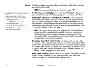 Control   This tab provides various options for controlling the WATCHOUT production
                software from the outside.
                x NOTE: For more control options, see “Inputs” on page 187.
                Go Online Automatically. When selected, WATCHOUT will automati-
                cally attempt to connect to the display computers when opening this show.
                Production Computer Control (TCP and UDP). Activates external
                control of the WATCHOUT production software. This allows you to control
                your WATCHOUT presentation from a touch panel or other computers and
                control systems. The control protocol has provisions for positioning, starting
                and stopping the presentation, as well as other miscellaneous functions. See
                “Production Computer Protocol” on page 241.
                x NOTE: This control feature is not to be confused with the display cluster
                  control capability, described in Appendix E. While they both perform
                  similar functions, one controls the production computer and the other
                  controls the display computers directly, without the need for any production
                  computer being present during playback.
                Timecode Control of Main Timeline. Enables synchronization of the
                main timeline of the production software by an external timecode signal. When
                selected, also specify the format of the expected timecode as well as any offset
                to be added to the external timecode to make it match up with the timeline. Use
                a negative offset if the external timecode specifies a later time position. See
                “Timecode Control” on page 76 for more details.
                MIDI Show Control. Enables control of WATCHOUT using the MIDI Show
                Control protocol, available in many lighting consoles. See “MIDI Show
                Control” on page 265 for details on the various options.




114                    Chapter 8      Commands
 