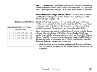 DMX-512 Universe. Specifies the Artnet protocol “universe” number to be
                           used to receive and transmit DMX-512 data. This relates to the DMX-512 Input
                           and Output respectively. See page 191 for more details on how to use DMX-
                           512.
                           Default Dynamic Image Server Address. The default server address
                           used by Dynamic Image media items, if not specified explicitly (see “Add
                           Dynamic Image” on page 140).
Enabled Layer Conditions   Specifies which layer conditions will be enabled. Each layer in the Timeline
                           window can be associated with a condition (see “Condition” on page 96), in
                           which case media on that layer will only appear when the corresponding
                           condition is enabled. You can specify any combination of conditions.
                           Layer conditions are particularly useful together with external control of display
                           clusters, either using Dataton PICKUP (see “Personalized or Multi-lingual
                           Audio” on page 74) or other external control means (see Appendix E “Display
                           Cluster Protocol”). For instance, the set of enabled layers in WATCHOUT can
                           be governed by the language selection in PICKUP; matching texts and other
                           language-dependent images in the presentation.
                           x NOTE: The Stage window normally previews media from enabled layers
                             only. This behavior is governed by the “Preview Options” sub-menu on the
                             Stage menu.




                                  Chapter 8       Commands                                              115
 