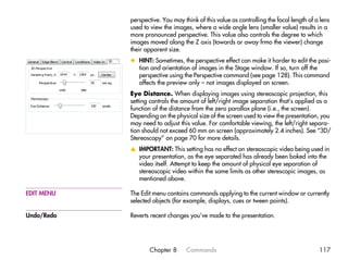 perspective. You may think of this value as controlling the focal length of a lens
            used to view the images, where a wide angle lens (smaller value) results in a
            more pronounced perspective. This value also controls the degree to which
            images moved along the Z axis (towards or away frmo the viewer) change
            their apparent size.
            x HINT: Sometimes, the perspective effect can make it harder to edit the posi-
              tion and orientation of images in the Stage window. If so, turn off the
              perspective using the Perspective command (see page 128). This command
              affects the preview only – not images displayed on screen.
            Eye Distance. When displaying images using stereoscopic projection, this
            setting controls the amount of left/right image separation that’s applied as a
            function of the distance from the zero parallax plane (i.e., the screen).
            Depending on the physical size of the screen used to view the presentation, you
            may need to adjust this value. For comfortable viewing, the left/right separa-
            tion should not exceed 60 mm on screen (approximately 2.4 inches). See “3D/
            Stereoscopy” on page 70 for more details.
            v IMPORTANT: This setting has no effect on stereoscopic video being used in
              your presentation, as the eye separated has already been baked into the
              video itself. Attempt to keep the amount of physical eye separation of
              stereoscopic video within the same limits as other sterescopic images, as
              mentioned above.

EDIT MENU   The Edit menu contains commands applying to the current window or currently
            selected objects (for example, displays, cues or tween points).

Undo/Redo   Reverts recent changes you’ve made to the presentation.




                   Chapter 8       Commands                                              117
 