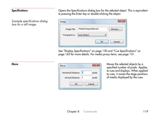 Specifications                  Opens the Specifications dialog box for the selected object. This is equivalent
                                to pressing the Enter key or double-clicking the object.

Example specifications dialog
box for a still image.




                                See “Display Specifications” on page 150 and “Cue Specifications” on
                                page 162 for more details. For media proxy items, see page 131.


Move                                                                      Moves the selected objects by a
                                                                          specified number of pixels. Applies
                                                                          to cues and displays. When applied
                                                                          to cues, it moves the stage positions
                                                                          of media displayed by the cues.




                                       Chapter 8      Commands                                             119
 