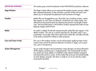 SOFTWARE OVERVIEW       This section gives a brief introduction to the WATCHOUT production software.

Stage Window            The Stage window allows you to organize the displays (screen areas) to reflect
                        their expected placement. It also provides a preview of the end result, and
                        allows you to manipulate the placement and movement of images.

Timeline                Media files are dragged from your hard disk into a timeline window, where
                        they appear as cues. Each cue features a thumbnail icon of the media. You
                        determine timing and duration by adjusting the position and length of these
                        cues. The horizontal layers in the timeline window represent the order of over-
                        lapping images, back-to-front.

Media                   As media is added, thumbnails representing the media files also appear in the
                        Media window. This acts as a central repository for all media used in your
                        presentation. It provides information about each media file, and allows the file
                        to be easily accessed for editing or other purposes.

Cues and Tween Tracks   The cues in the timeline window can be enhanced by applying tween tracks.
                        Tween tracks control the dynamic behavior of media on stage, such as posi-
                        tion, size or transparency.

System Management       As you make changes to the presentation, those changes can be transferred to
                        all the display computers by a single keystroke. This automatically transfers
                        any media you have added, or modified, to the relevant display computers
                        and shows the result on screen. As the media files and cues are cached locally
                        on each display computer, the show is ready to run at any time by simply
                        pressing the spacebar.




12                             Chapter 1      Introduction
 