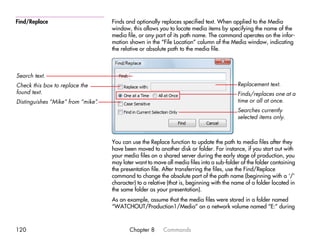 Find/Replace                       Finds and optionally replaces specified text. When applied to the Media
                                   window, this allows you to locate media items by specifying the name of the
                                   media file, or any part of its path name. The command operates on the infor-
                                   mation shown in the “File Location” column of the Media window, indicating
                                   the relative or absolute path to the media file.



Search text.
Check this box to replace the                                                             Replacement text.
found text.                                                                               Finds/replaces one at a
Distinguishes “Mike” from “mike”
                               .                                                          time or all at once.
                                                                                          Searches currently
                                                                                          selected items only.



                                   You can use the Replace function to update the path to media files after they
                                   have been moved to another disk or folder. For instance, if you start out with
                                   your media files on a shared server during the early stage of production, you
                                   may later want to move all media files into a sub-folder of the folder containing
                                   the presentation file. After transferring the files, use the Find/Replace
                                   command to change the absolute part of the path name (beginning with a ‘/’
                                   character) to a relative (that is, beginning with the name of a folder located in
                                   the same folder as your presentation).
                                   As an example, assume that the media files were stored in a folder named
                                   “WATCHOUT/Production1/Media” on a network volume named “E:” during



120                                       Chapter 8      Commands
 