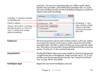 production. You have now copied these files into a folder named “Media”
                                    located in the same folder as the WATCHOUT presentation file. You would
                                    then enter the following values into the Find/Replace dialog box to update all
                                    relevant media paths accordingly.


A leading ‘/’ character indicates
an absolute path.
Check to replace.                                                                            No leading ‘/’ char-
Choose “All at Once” to change                                                               acter indicates a folder
all matching items, or “One at a                                                             relative to the folder
Time” to review each change                                                                  containing the presen-
before proceeding.                                                                           tation file.




Finding Cues                        The Find command can also be used in timeline windows. In this case, it allows
                                    you to search for Control cues by name or media cues by the name of their
                                    associated media. The latter is useful in finding cues using a particular media
                                    item. The timeline is first searched in the forward direction from the current time
                                    position. If not found, it is then searched backwards.

Using QuickFind                     The QuickFind feature allows you to jump straight to a Control cue by pressing
                                    a single function key on the keyboard. Simply name the cues F1, F2, F3, etc,
                                    and then press the corresponding function key. See “Using Find and Quick-
                                    Find” on page 186 for more details.

Find/Replace Again                  Repeats the most recent Find/Replace command.


                                            Chapter 8      Commands                                               121
 