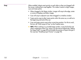 Snap   When enabled, objects exert gravity on each other as they are dragged with
       the mouse, making them snap together. This makes it easier to align images,
       cues and tween points.
       • When dragged in the Stage window, images will snap to the edge, center
         or corner of displays and other images.
       • Cues will snap to adjacent cues when dragged in a timeline window.
       • Tween points snap to other tween points within the same cue, as well as to
         the beginning and end of the cue.
       • Cues and tween points snap to the current time position. For this to work,
         first turn off “Click Jumps to Time” on the Timeline menu.
       x HINT: When working in a crowded stage window, it may be hard to see
         what’s snapping to what. If so, zoom in on the area of interest (see “Setting
         the Stage Scale” on page 89) and disable the preview of layers that get in
         the way (see “Disabling Layer Preview” on page 95).




122           Chapter 8      Commands
 