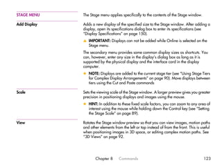 STAGE MENU    The Stage menu applies specifically to the contents of the Stage window.

Add Display   Adds a new display of the specified size to the Stage window. After adding a
              display, open its specifications dialog box to enter its specifications (see
              “Display Specifications” on page 150).
              v IMPORTANT: Displays can not be added while Online is selected on the
                Stage menu.
              The secondary menu provides some common display sizes as shortcuts. You
              can, however, enter any size in the display’s dialog box as long as it is
              supported by the physical display and the interface card in the display
              computer.
              x NOTE: Displays are added to the current stage tier (see “Using Stage Tiers
                for Complex Display Arrangements” on page 90). Move displays between
                tiers using the Cut and Paste commands

Scale         Sets the viewing scale of the Stage window. A larger preview gives you greater
              precision in positioning displays and images using the mouse.
              x HINT: In addition to these fixed scale factors, you can zoom to any area of
                interest using the mouse while holding down the Control key (see “Setting
                the Stage Scale” on page 89).

View          Rotates the Stage window preview so that you can view images, motion paths
              and other elements from the left or top instead of from the front. This is useful
              when positioning images in 3D space, or editing complex motion paths. See
              “3D Views” on page 92.




                     Chapter 8      Commands                                              123
 