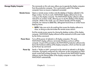 Manage Display Computer           The commands on this sub-menu allows you to operate the display computers
                                  from the production computer. This is particularly useful if the display
                                  computers have no mouse or keyboard connected.
                  Remote Access   Opens a remote access window onto the desktop of displays selected in the
                                  Stage window. For this to work, WATCHOUT display software has to be
                                  running on the display computer. The WATCHOUT display software will be
                                  reduced to its window mode, allowing you to see the desktop of the display
                                  computer. While in this mode, you can interact directly with the display
                                  computer, for instance to delete files, defragment hard drives or similar house-
                                  keeping chores.
                                  x NOTE: Take care not to do anything that causes the display software to
                                    close, as doing so also terminates the remote access session.
                                  End the remote access session by closing the desktop window of the display
                                  computer. WATCHOUT display software will be restored to its full screen mode
                                  by the Online command.
                    Power Down    Turns off the power of selected or all display computers. This quits
                                  WATCHOUT display software, terminates Windows and turns off the
                                  computer. As part of this procedure, the WATCHOUT production software also
                                  learns the hardware address of the display computers, which can then be used
                                  by the Power Up command.
                      Power Up    Sends a “Wake on LAN” command via the network to selected or all display
                                  computers. If properly configured, this will power up the computer(s) as if their
                                  power switch had just been pressed. Put a shortcut to the WATCHOUT display
                                  software into the Startup folder of the display computer to make it launch
                                  WATCHOUT automatically.




124                                      Chapter 8      Commands
 