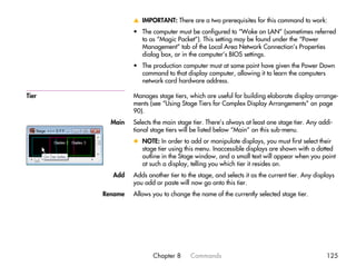 v IMPORTANT: There are a two prerequisites for this command to work:
                • The computer must be configured to “Wake on LAN” (sometimes referred
                  to as “Magic Packet”). This setting may be found under the “Power
                  Management” tab of the Local Area Network Connection’s Properties
                  dialog box, or in the computer’s BIOS settings.
                • The production computer must at some point have given the Power Down
                  command to that display computer, allowing it to learn the computers
                  network card hardware address.

Tier            Manages stage tiers, which are useful for building elaborate display arrange-
                ments (see “Using Stage Tiers for Complex Display Arrangements” on page
                90).
         Main   Selects the main stage tier. There’s always at least one stage tier. Any addi-
                tional stage tiers will be listed below “Main” on this sub-menu.
                x NOTE: In order to add or manipulate displays, you must first select their
                  stage tier using this menu. Inaccessible displays are shown with a dotted
                  outline in the Stage window, and a small text will appear when you point
                  at such a display, telling you which tier it resides on.
         Add    Adds another tier to the stage, and selects it as the current tier. Any displays
                you add or paste will now go onto this tier.
       Rename   Allows you to change the name of the currently selected stage tier.




                       Chapter 8      Commands                                              125
 