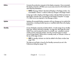 Online    Connects the production computer to the display computers. Once connected,
          the display computers will follow you as you jump around on the timeline and
          start/stop the presentation.
          x NOTE: Choosing “Online” also locks all displays in the Stage window. You
            must deselect “Online” in order to make any changes in the Stage window.
          A stop sign inside a display in the Stage window indicates failed connection to
          that display computer (see “Connecting to the Display Computers” on page
          71). Other errors are reported in the Message window.

Update    Updates all connected display computers with any changes you’ve made to the
          presentation, including transferring new or modified media files to the display
          computers.

Standby   Causes all display computers to fade to black, or to the image of any standby
          layer (see “Perform Normal/In Standby” on page 96). Also fades the audio.
          Useful if you want to pause the show in a smooth way – possibly to jump to
          another position along the timeline. Give the command again to restore
          normal image display. While online in standby mode, an indicator is shown at
          the top of the stage window.
          x HINT: A standby indicator can also be added to the Status window (see
            page 104).
          The fade-out and fade-in times for the Standby command are set in the
          Preferences dialog box (page 112).




126              Chapter 8      Commands
 