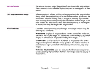 PREVIEW MENU                    The items on this menu control the preview of cues shown in the Stage window.
                                These commands do not affect the display computers or what appears on their
                                outputs.

Click Selects Frontmost Image   When this option is selected, clicking an image preview in the Stage window
                                always selects the corresponding cue in the Timeline window. While this is the
                                most natural behavior in many cases, it may get in your way if you want to
                                move an image that appears partially obscured behind another image. In this
                                case, uncheck this menu option, select the cue corresponding to the image to
                                be moved, then drag the image in the Stage window.

Preview Quality                 Control the overall preview quality of images in the Stage window using the
                                following four commands.
                                Wireframe. Displays all images as boxes with the name of the media item,
                                rather than showing the image. This is sometimes useful when trying to position
                                images, or to track down images obscured by other images.
                                Thumbnails. Uses low resolution thumbnails of images and video for the
                                Stage window preview. While the image quality in this mode is very low, its
                                performance is high – particularly when dealing with numerous, very large
                                images.
                                Video as Thumbnails. Uses low resolution thumbnails as video preview.
                                Speeds up editing of presentations that have many large video clips playing at
                                the same time.




                                       Chapter 8      Commands                                            127
 