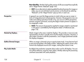 Best Quality. Renders high quality preview of all cues except those explicitly
                        set to “Stage Preview: Reduced” (page 167).
                        x HINT: As an alternative to selecting global thumbnail preview for images or
                          video, you can set individual cues to preview as thumbnails by selecting
                          “Reduced” on the “Stage Preview” pop-up menu in each cue.

Perspective             In general, you want the Stage preview to match what you see on screen in
                        terms of image placement and perspective. However, the perspective view can
                        make some editing operations harder. If so, you can turn off the perspective
                        preview using this command, causing the Stage window preview to appear in
                        an ortographic mode.
                        x NOTE: The amount of perspective applied to images rotated or positioned
                          in 3D space is controlled by the Perspective slider in Preferences (see
                          page 116)

Masked by Displays.     Masks images to the areas inside the displays. This provides a more accurate
                        representation of what is actually shown by the display computers. However, it
                        also makes it harder to edit the presentation, since images positioned outside
                        the displays disappear.

Outline Dimmed Images   When an image is dimmed using an opacity tween track, it may become hard
                        to see and manipulate in the Stage window. Selecting this option causes a thin
                        frame to be displayed around such images, making them easier to see.

Play Audio Media        By default, the production computer plays audio cues for all displays. You can
                        turn off this behavior using this menu option, thereby reducing the processing
                        overhead associated with audio playback.




128                            Chapter 8     Commands
 