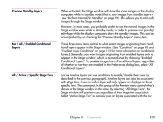 Preview Standby Layers                When activated, the Stage window will show the same images as the display
                                      computers while in standby mode (that is, any images from standby layers –
                                       see “Perform Normal/In Standby” on page 96). This allows you to edit such
                                      images through the Stage window.
                                      However, in most cases, you probably prefer to see the normal images in the
                                      Stage window even while in standby mode, in order to preview and possibly
                                      edit those while the display computers show the standby images. This can be
                                      accomplished by un-checking the “Preview Standby Layers” menu item.

No / All / Enabled Conditional        These three menu items control to what extent images originating from condi-
Layers                                tional layers appear in the Stage window. (See “Condition” on page 96 and
                                      “Enabled Layer Conditions” on page 115 for more information on conditional
                                      layers.) Generally, you want images originating from enabled layers only to
                                      appear in the Stage window, which is accomplished by choosing “Enabled
                                      Conditional Layers”. To preview images from all conditional layers, regardless
                                      of whether or not they are enabled in the Preferences dialog box, select “All
                                      Conditional Layers”.

All / Active / Specific Stage Tiers   Just as timeline layers can use conditions to enable/disable their cues (as
                                      described in the previous paragraph), timeline layers can also be associated
                                      with stage tiers. Cues on such a layer will only appear on displays on those
                                      specific tiers. The commands in this group of the Preview menu control what’s
                                      shown in the Stage window in this case. By selecting “All Stage Tiers”, the
                                      Stage window will preview cues regardless of their stage tier association.
                                      Select “Active Stage Tier” to preview cues on layers associated with the tier




                                             Chapter 8     Commands                                            129
 