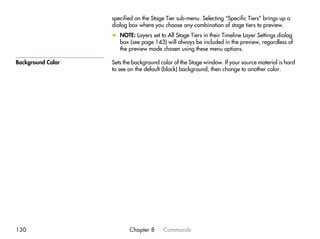 specified on the Stage Tier sub-menu. Selecting “Specific Tiers” brings up a
                   dialog box where you choose any combination of stage tiers to preview.
                   x NOTE: Layers set to All Stage Tiers in their Timeline Layer Settings dialog
                     box (see page 143) will always be included in the preview, regardless of
                     the preview mode chosen using these menu options.

Background Color   Sets the background color of the Stage window. If your source material is hard
                   to see on the default (black) background, then change to another color.




130                       Chapter 8     Commands
 