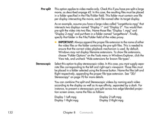 Pre-split   This option applies to video media only. Check this if you have pre-split a large
                      movie, as described onpage 42. In this case, the resulting files must be placed
                      in a folder specified in the File/Folder field. This folder must contain one file
                      per display intersecting the movie, each file named after its target display.
                      As an example, assume you have a large video called “LargeMovie.mpg” that
                      intersects two displays named “Display 1” and “Display 2”. You would then
                      pre-split the video into two files. Name those files “Display 1.mpg” and
                      “Display 2.mpg” and put them in a folder named “LargeMovie”. Finally,
                      specify that folder in the File/Folder field of the video proxy.
                      x IMPORTANT: Always append the proper file extension to the name of either
                        the video files or the folder containing the pre-split files. This is needed to
                        ensure that the correct video playback mechanism is used. By default,
                        Windows may not display filename extensions. To show file extensions,
                        choose “Folder Options” on the Tools menu in Windows Explorer, click the
                        View tab, and uncheck “Hide extensions for known file types”.
      Stereoscopic    Select this option to play stereoscopic video. In this case, you myst supply sepa-
                      rate files corresponding to the left and right eye’s viewpoint. Those files must
                      be placed in a folder selected using the Browse button. Name the files Left and
                      Right respectively, appending the proper file type extension. See “3D/
                      Stereoscopy” on page 70 for more details.
                      You can combine Pre-split and Stereoscopic videos by naming each video
                      according to the display as well as its eye affinity, separated by a dash. For
                      instance, to present a stereoscopic pre-split across two edge-blended projec-
                      tion screen areas, name the files as follows:
                      Display 1-Left.mpg                       Display 2-Left.mpg
                      Display 1-Right.mpg                      Display 2-Right.mpg



132                          Chapter 8      Commands
 