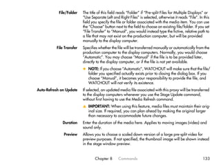 File/Folder   The title of this field reads “Folder” if “Pre-split Files for Multiple Displays” or
                          “Use Separate Left and Right Files” is selected, otherwise it reads “File”. In this
                          field you specify the file or folder associated with the media item. You can use
                          the “Choose” button next to the field to choose an existing file/folder. If you set
                          “File Transfer” to “Manual”, you would instead type the fictive, relative path to
                          a file that may not exist on the production computer, but will be provided
                          manually to the display computer.
          File Transfer   Specifies whether the file will be transferred manually or automatically from the
                          production computer to the display computers. Normally, you would choose
                          “Automatic”. You may choose “Manual” if the file is to be provided later,
                          directly to the display computer, or if the file is not yet available.
                          x NOTE: If you choose “Automatic”, WATCHOUT will make sure that the file/
                            folder you specified actually exists prior to closing the dialog box. If you
                            choose “Manual”, it becomes your responsibility to provide the file, and
                            WATCHOUT will not verify its existence.
Auto-Refresh on Update    If selected, an updated media file associated with this proxy will be transferred
                          to the display computers whenever you use the Stage Update command,
                          without first having to use the Media Refresh command.
                          v IMPORTANT: When using this feature, media files must maintain their orig-
                            inal size. If required, you can plan ahead by making the original larger
                            than necessary to accommodate future changes.
              Duration    Enter the duration of the media here. Applies to moving images (video) and
                          sound only.
              Preview     Allows you to choose a scaled down version of a large pre-split video for
                          preview purposes. If not specified, the thumbnail image will be shown instead
                          in the stage window preview.


                                  Chapter 8      Commands                                                133
 