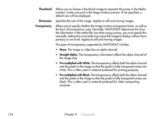 Thumbnail    Allows you to choose a thumbnail image to represent the proxy in the Media
                     window, inside cues and in the Stage window preview. If not specified, a
                     default icon will be displayed.
        Dimension    Specifies the size of the image. Applies to still and moving images.
      Transparency   Allows you to specify whether the image contains transparent areas, as well as
                     the form of transparency used. Normally, WATCHOUT determines this from
                     the information in the media file, but when using a proxy, you must specify this
                     manually. Setting this incorrectly may cause the image to display without trans-
                     parency or not at all. Applies to still and moving images.
                     The types of transparency supported by WATCHOUT includes:
                     • None. The image or video has no alpha channel.
                     • Straight Alpha. The transparency information affects the alpha channel of
                       the image only.
                     • Pre-multiplied with White. The transparency affects both the alpha channel
                       and the pixels in the image so that the pixels in fully transparent areas are
                       white. This is often used in material produced for printing purposes.
                     • Pre-multiplied with Black. The transparency affects both the alpha channel
                       and the pixels in the image so that the pixels in fully transparent areas are
                       black. This is often used in material produced for video compositing
                       purposes.




134                         Chapter 8      Commands
 