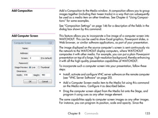 Add Composition       Add a Composition to the Media window. A composition allows you to group
                      images together (including their tween tracks) in a way that can subsequently
                      be used as a media item on other timelines. See Chapter 6 “Using Composi-
                      tions” for some examples.
                      See “Composition Settings” on page 146 for a description of the fields in the
                      dialog box shown by this command.

Add Computer Screen   This feature allows you to incorporate a live image of a computer screen into
                      WATCHOUT. This can be used to show Excel graphics, Powerpoint slides, a
                      Web browser, or similar software applications, as part of your presentation.
                      The image displayed on the source computer’s screen is sent continuously via
                      the network to the WATCHOUT display computers, where WATCHOUT
                      composites it with other media. For example, you can put a plain Powerpoint
                      presentation on top of a large, high-resolution background, thereby enhancing
                      it with all the high-quality presentation capabilities of WATCHOUT.
                      To incorporate such a computer screen into your presentation, follow these
                      steps:
                      • Install, activate and configure VNC server software on the remote computer
                        (see “VNC Server Software” on page 20).
                      • Add a Computer Screen media item to the Media list using this command
                        on the Media menu. Configure it as described below.
                      • Drag the computer screen object from the Media list onto the Stage, and
                        program it using cues as any other image element.
                      The same capabilities apply to computer screen images as any other images.
                      For instance, you can program its position, scale and opacity. Since the


                             Chapter 8     Commands                                            135
 