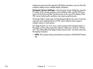 images are sent across the network to all display computers, you can show the
      computer display across multiple display computers.
      Computer Screen Settings. In the Computer Screen dialog box, type the
      IP number of the remote computer into the Address field, and the VNC pass-
      word into the Password field. Set Dimensions to the size of the display of the
      VNC server (reducing the resolution may improve performance).
      The Screen field is rarely used, and should generally be set to zero. It may be
      used with some implementations of VNC server software which support
      multiple screens or work-spaces.
      Set “Stage Preview” to “Live” if you want to preview the Computer Screen in
      the Stage window of the production software. Otherwise, set this to “Thumb-
      nail”. This setting affects the Stage window preview only – not what’s shown by
      the display computers.
      x NOTE: The computer being viewed does not require a WATCHOUT license
        key.




136          Chapter 8      Commands
 