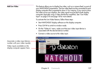 Add Live Video                     This feature allows you to display live video, such as a camera feed, as part of
                                   your WATCHOUT presentation. The live video feed must be connected to each
                                   display computer that is expected to show it. For instance, if you want to show
                                   live video across two displays, the video signal must be fed to both display
                                   computers (typically using a video distribution amplifier). See “Live Video
                                   Input” on page 214 and page 18 for more details.
                                   To activate the Live Video feature, follow these steps:
                                   • Start WATCHOUT display software on the display computer.
                                   • Press Ctrl-W to switch to window mode.
                                   • On the “Video In” menu, make sure that your video input device is
                                     associated with the desired device number.
                                   • Connect a video source to the video input.



Associate a video input device
number with your video input(s).
Video inputs available on the
display computer appear here.




                                          Chapter 8      Commands                                             137
 