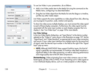 To use Live Video in your presentation, do as follows:
      • Add a Live Video media item to the Media list using the command on the
        Media menu, configuring it as described below.
      • Drag the Live Video object from the Media list onto the Stage or a timeline,
        just like any other media object.
      Live Video supports the same capabilities as video played from disk, allowing
      you to program its position, scale, rotation and opacity.
      To show live video across multiple displays, you must connect the video signal
      to each of those display computers. Furthermore, this video signal must be
      associated with the same input number on each display computer that is to
      display it. See “Live Video Input” on page 18 for more details.
      Live Video Settings
      In the Live Video Media dialog box, set “Input Device” to the device number
      selected on the “Video In” menu shown in the illustration on page 137. Set the
      “Signal Input” and “Video Standard” as appropriate for your video connection
      and source. If your video input interface has multiple inputs for the same kind
      of signal, enter the desired input number in the field to the right if the “Signal
      Input” pop-up menu.
      x NOTE: Although WATCHOUT does support FireWire inputs, this kind of
        signal is generally not recommended. A FireWire video feed introduces a
        significant delay in the video processing, as well as reducing performance
        and image quality due to the DV data compression.
      Deinterlacing. Video originating from most video cameras uses an inter-
      laced signal, just like a PAL or NTSC TV set. Presenting such a video signal on
      a non-interlaced display device, such as a video projector or other display



138          Chapter 8       Commands
 