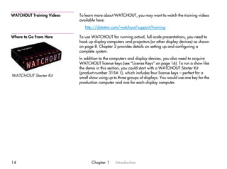 WATCHOUT Training Videos   To learn more about WATCHOUT, you may want to watch the training videos
                           available here:
                              http://dataton.com/watchout/support/training

Where to Go From Here      To use WATCHOUT for running actual, full-scale presentations, you need to
                           hook up display computers and projectors (or other display devices) as shown
                           on page 8. Chapter 2 provides details on setting up and configuring a
                           complete system.
                           In addition to the computers and display devices, you also need to acquire
                           WATCHOUT license keys (see “License Keys” on page 16). To run a show like
                           the demo in this section, you could start with a WATCHOUT Starter Kit
                           (product number 3154-1), which includes four license keys – perfect for a
WATCHOUT Starter Kit
                           small show using up to three groups of displays. You would use one key for the
                           production computer and one for each display computer.




14                                Chapter 1     Introduction
 