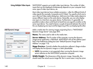 Using Multiple Video Inputs   WATCHOUT supports up to eight video input devices. The number of video
                                     inputs that can be displayed simultaneously depends on your computer hard-
                                     ware, type of video input device, etc.
                                     Most video input devices have multiple connectors – often for different kinds of
                                     video signals (for example, Composite and S-Video). You specify which one to
                                     use in the Live Video media dialog box. Add more Live Video media objects to
                                     access different inputs on the same device. Generally, you can only display
                                     one input at a time from any given device. Furthermore, it’s generally not
                                     possible to make a clean switch back-to-back from one signal to another on the
                                     same input device. You need to leave a couple of seconds between the end of
                                     the cue displaying one input and the beginning of the cue displaying the other.

Add Dynamic Image                    Adds a media item for viewing images originating from a “WATCHOUT
                                     Dynamic Image Server” (see page 207).
                                     Name. The name used to refer to the media item.
                                     Server Address. The IP number of the computer running the dynamic
                                     image server application. if left blank, WATCHOUT will use the address speci-
                                     fied in the Preferences dialog box (see “Default Dynamic Image Server
                                     Address” on page 115).
                                     Stage Preview. Controls whether the production software’s Stage window
                                     will display the live dynamic image or a static placeholder.
                                     x NOTE: Live preview is not supported when running the dynamic image
                                       server software on the WATCHOUT production computer.
                                     Width/Height. The dimensions of the dynamic image. Generally, this
                                     should match the actual source image file. But in some cases it may be conve-




140                                         Chapter 8      Commands
 