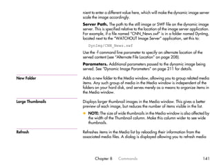 nient to enter a different value here, which will make the dynamic image server
                   scale the image accordingly.
                   Server Path. The path to the still image or SWF file on the dynamic image
                   server. This is specified relative to the location of the image server application.
                   For example, if a file named “CNN_News.swf” is in a folder named DynImg,
                   located next to the “WATCHOUT Image Server” application, set this to:
                      DynImg/CNN_News.swf
                   Use the -f command line parameter to specify an alternate location of the
                   served content (see “Alternate File Location” on page 208).
                   Parameters. Additional parameters passed to the dynamic image being
                   served. See “Dynamic Image Parameters” on page 211 for details.

New Folder         Adds a new folder to the Media window, allowing you to group related media
                   items. Any such group of media in the Media window is independent of the
                   folders on your hard disk, and serves merely as a means to organize items in
                   the Media window.

Large Thumbnails   Displays larger thumbnail images in the Media window. This gives a better
                   preview of each image, but reduces the number of items visible in the list.
                   x NOTE: The size of wide thumbnails in the Media window is also affected by
                     the width of the Thumbnail column. Make this column wider to see wide
                     thumbnails.

Refresh            Refreshes items in the Media list by reloading their information from the
                   associated media files. A dialog is displayed allowing you to refresh media




                           Chapter 8      Commands                                               141
 