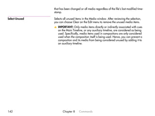 that has been changed or all media regardless of the file’s last modified time-
                stamp.

Select Unused   Selects all unused items in the Media window. After reviewing the selection,
                you can choose Clear on the Edit menu to remove the unused media items.
                v IMPORTANT: Only media items directly or indirectly associated with cues
                  on the Main Timeline, or any auxiliary timeline, are considered as being
                  used. Specifically, media items used in compositions are only considered
                  used when the composition itself is being used. Hence, you can prevent a
                  composition and its media from being considered unused by adding it to
                  an auxiliary timeline.




142                    Chapter 8      Commands
 