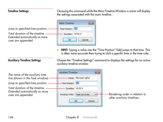 Timeline Settings                  Choosing this command while the Main Timeline Window is active will display
                                   the settings associated with the main timeline.



Jump to specified time position.
Total duration of the timeline.
Extended automatically as more
cues are appended.


                                   x HINT: Typing a value into the “Time Position” field jumps to that time. This
                                     is often more accurate than trying to click a specific time in the time ruler.

Auxiliary Timeline Settings        Choose the “Timeline Settings” command to displays the settings for an active
                                   auxiliary timeline window.


The name of the auxiliary time-
line (shown in the Task window).
Jump to specified time position.
Total duration of the timeline.
Extended automatically as more
cues are appended.                                                             Rendering order in relation to
                                                                               other auxiliary timelines.




144                                       Chapter 8      Commands
 