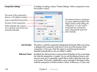 Composition Settings                   To displays its settings, choose “Timeline Settings” while a composition’s time-
                                       line window is active .


The name of the composition
(shown in the Media window).
Jump to specified time position.                                                     The reference frame is displayed
                                                                                     as a gray, dotted rectangle in the
Duration of the composition.                                                         Stage window while editing the
When selected, the composi-                                                          composition. It is also used to
tion’s duration will not be auto-                                                    manipulate the composition
matically extended.                                                                  when subsequently used from
                                                                                     other timelines.




                       Lock Duration   This option is useful for compositions designed to be looped. Often such a loop
                                       is designed with a particular cycle time in mind, set as the duration of the
                                       composition. In this case, check this option to avoid having the duration
                                       extended automatically as cues are added or edited.
                    Reference Frame    By default, the reference frame is set to enclose all displays on the current stage
                                       tier when the composition is created. You can set the reference frame to any
                                       size you want, but it is generally a good idea to make it about the same size
                                       as its content. This frame is displayed as a gray rectangle in the Stage window
                                       while the composition’s timeline window is active. Furthermore, it is also used



146                                            Chapter 8      Commands
 