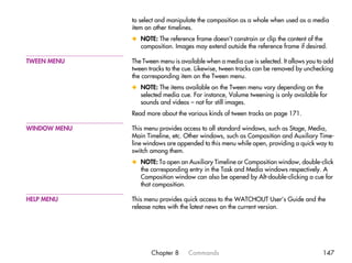 to select and manipulate the composition as a whole when used as a media
              item on other timelines.
              x NOTE: The reference frame doesn’t constrain or clip the content of the
                composition. Images may extend outside the reference frame if desired.

TWEEN MENU    The Tween menu is available when a media cue is selected. It allows you to add
              tween tracks to the cue. Likewise, tween tracks can be removed by unchecking
              the corresponding item on the Tween menu.
              x NOTE: The items available on the Tween menu vary depending on the
                selected media cue. For instance, Volume tweening is only available for
                sounds and videos – not for still images.
              Read more about the various kinds of tween tracks on page 171.

WINDOW MENU   This menu provides access to all standard windows, such as Stage, Media,
              Main Timeline, etc. Other windows, such as Composition and Auxiliary Time-
              line windows are appended to this menu while open, providing a quick way to
              switch among them.
              x NOTE: To open an Auxiliary Timeline or Composition window, double-click
                the corresponding entry in the Task and Media windows respectively. A
                Composition window can also be opened by Alt-double-clicking a cue for
                that composition.

HELP MENU     This menu provides quick access to the WATCHOUT User’s Guide and the
              release notes with the latest news on the current version.




                     Chapter 8     Commands                                            147
 