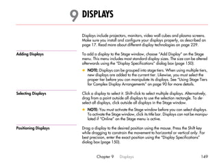 9 DISPLAYS                                                                                9




                         Displays include projectors, monitors, video wall cubes and plasma screens.
                         Make sure you install and configure your displays properly, as described on
                         page 17. Read more about different display technologies on page 229.

Adding Displays          To add a display to the Stage window, choose “Add Display” on the Stage
                         menu. This menu includes most standard display sizes. The size can be altered
                         afterwards using the “Display Specifications” dialog box (page 150).
                         x NOTE: Displays can be grouped into stage tiers. When using multiple tiers,
                           new displays are added to the current tier. Likewise, you must select the
                           proper tier before you can manipulate its displays. See “Using Stage Tiers
                           for Complex Display Arrangements” on page 90 for more details.

Selecting Displays       Click a display to select it. Shift-click to select multiple displays. Alternatively,
                         drag from a point outside all displays to use the selection rectangle. To de-
                         select all displays, click outside all displays in the Stage window.
                         x NOTE: You must activate the Stage window before you can select displays.
                           To activate the Stage window, click its title bar. Displays can not be manipu-
                           lated if “Online” on the Stage menu is active.

Positioning Displays     Drag a display to the desired position using the mouse. Press the Shift key
                         while dragging to constrain the movement to horizontal or vertical only. For
                         best precision, enter the exact position using the “Display Specifications”
                         dialog box (page 150).


                                  Chapter 9       Displays                                                149
 