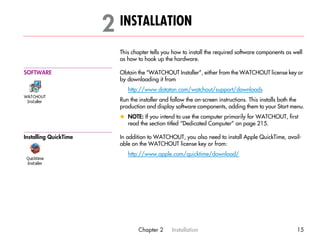 2 INSTALLATION                                                                     2




                         This chapter tells you how to install the required software components as well
                         as how to hook up the hardware.

SOFTWARE                 Obtain the “WATCHOUT Installer”, either from the WATCHOUT license key or
                         by downloading it from
                            http://www.dataton.com/watchout/support/downloads
                         Run the installer and follow the on-screen instructions. This installs both the
                         production and display software components, adding them to your Start menu.
                         x NOTE: If you intend to use the computer primarily for WATCHOUT, first
                           read the section titled “Dedicated Computer” on page 215.

Installing QuickTime     In addition to WATCHOUT, you also need to install Apple QuickTime, avail-
                         able on the WATCHOUT license key or from:
                            http://www.apple.com/quicktime/download/




                                Chapter 2      Installation                                         15
 