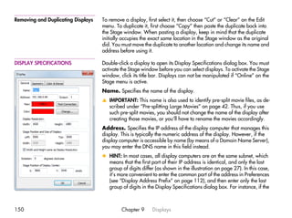 Removing and Duplicating Displays   To remove a display, first select it, then choose “Cut” or “Clear” on the Edit
                                    menu. To duplicate it, first choose “Copy” then paste the duplicate back into
                                    the Stage window. When pasting a display, keep in mind that the duplicate
                                    initially occupies the exact same location in the Stage window as the original
                                    did. You must move the duplicate to another location and change its name and
                                    address before using it.

DISPLAY SPECIFICATIONS              Double-click a display to open its Display Specifications dialog box. You must
                                    activate the Stage window before you can select displays. To activate the Stage
                                    window, click its title bar. Displays can not be manipulated if “Online” on the
                                    Stage menu is active.
                                    Name. Specifies the name of the display.
                                    v IMPORTANT: This name is also used to identify pre-split movie files, as de-
                                      scribed under “Pre-splitting Large Movies” on page 42. Thus, if you use
                                      such pre-split movies, you should not change the name of the display after
                                      creating those movies, or you’ll have to rename the movies accordingly.
                                    Address. Specifies the IP address of the display computer that manages this
                                    display. This is typically the numeric address of the display. However, if the
                                    display computer is accessible by name (by means of a Domain Name Server),
                                    you may enter the DNS name in this field instead.
                                    x HINT: In most cases, all display computers are on the same subnet, which
                                      means that the first part of their IP address is identical, and only the last
                                      group of digits differ (as shown in the illustration on page 27). In this case,
                                      it’s more convenient to enter the common part of the address in Preferences
                                      (see “Display Address Prefix” on page 112), and then enter only the last
                                      group of digits in the Display Specifications dialog box. For instance, if the



150                                          Chapter 9      Displays
 