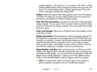 complete address is “192.168.0.51”, you would put “192.168.0.” into the
   “Display Address Prefix” field in Preferences (note the trailing period), and
   then put 51 into the Address field in “Display Specifications”. Any such
   prefix is indicated to the left of the Address field.
Output. Selects the output number ofthe graphics card to which the display is
connected. This allows you to drive multiple displays from one computer by
entering the same Address but differrent Output numbers.
Peer and Test Connection. Indicates the on-line status of the associated
display computer. You can use the “Test Connection” button to verify the ability
to connect to that particular display computer. This can be useful when trouble-
shooting a system.
Color and Change. Allows you to change the color of the display’s outline
in the Status window.
Display Resolution. Physical resolution used by the display computer for
the signal fed to its projector or other display device. WATCHOUT allows you
to specify any resolution. However, the allowable settings are ultimately deter-
mined by the display device and graphics card in each display computer.
When using the system, each display computer will ensure that it’s set to the
specified size, displaying a message in case of any discrepancies.
Stage Position and Size. Determines the position and dimension of the
display in the Stage Window. Normally, the dimension here matches the phys-
ical resolution of the display. You can override this by deselecting “Width and
Height same as Display Resolution”, allowing you to enter different values.
Doing so will make WATCHOUT scale the image to match the resolution.
x HINT: This is particularly useful if you have to play a show made for a
  specific resolution on projectors that can’t handle that resolution.


         Chapter 9     Displays                                            151
 