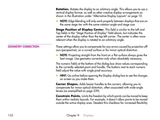 Rotation. Rotates the display to an arbitrary angle. This allows you to use a
                      vertical display format, as well as other creative display arrangements as
                      shown in the illustration under “Alternative Display Layouts” on page 10.
                      x NOTE: Edge blending will only work properly between displays that are on
                        the same stage tier with the same rotation angle and stage size.
                      Stage Position of Display Center. This field is similar to the Left and
                      Top fields in the “Stage Position of Display” field above, but indicates the
                      center of the display rather than the top left corner. The center is often more
                      relevant when the display is rotated to an arbitrary angle.

GEOMETRY CORRECTION   These settings allow you to compensate for any errors caused by projection off-
                      axis (perspective), on a curved surface or for minor optical distortion.
                      x NOTE: Projecting straight from the front on a flat surface always gives the
                        best image. Use geometry correction only when absolutely necessary.
                      The numeric fields at the bottom of the dialog box show values corresponding
                      to the currently selected point and handle. The buttons next to each numeric
                      field adjust the value with single pixel accuracy.
                      x HINT: Go online before opening the Display dialog box to see the changes
                        on screen as you make them.
                      Corner Shapes. Adds bezier handles to the corners, allowing you to
                      compensate for minor optical distortion, often associated with wide-angle
                      lenses (as exemplified on page 239).
                      Constrain Points. Limits the freedom by which points can be moved to keep
                      them within realistic bounds. For example, it doesn’t allow points to be moved
                      outside the active display area. Deselect this checkbox for increased flexibility.



152                            Chapter 9      Displays
 