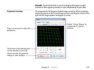 Smooth. Avoids abrupt kinks in points by keeping all tangents straight.
                                     Uncheck to allow opposing handles to move independently of each other.

Perspective Correction               To compensate for the keystone-shaped image caused by off-axis projection,
                                     choose Perspective on the Correction pop-up menu and drag the corners of the
                                     grid until the image appears rectangular on screen.




                                                                                 Enable “Corner Shapes” to
                                                                                 compensate for optical
Drag a corner point to adjust the                                                distortion.
perspective.




The location of the selected point
can be adjusted numerically.
Used to transfer the geometry
settings to other displays.




                                             Chapter 9     Displays                                          153
 