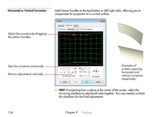 Horizontal or Vertical Correction   Adds bezier handles to the top/bottom or left/right sides, allowing you to
                                    compensate for projection on a curved surface.




Adjust the curvature by dragging
the yellow handles.




Sets the curvature numerically.                                                              Examples of
                                                                                             screens requiring
                                                                                             horizontal and
Mirrors adjustments vertically.
                                                                                             vertical correction
                                                                                             respectively.



                                    x HINT: If projecting from a plane at the center of the screen, select the
                                      mirroring checkbox to adjust both sides together. You may need to uncheck
                                      this checkbox for the final adjustments.




154                                          Chapter 9     Displays
 