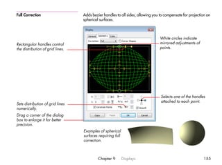 Full Correction                   Adds bezier handles to all sides, allowing you to compensate for projection on
                                  spherical surfaces.



                                                                                 White circles indicate
Rectangular handles control                                                      mirrored adjustments of
the distribution of grid lines.                                                  points.




                                                                                 Selects one of the handles
                                                                                 attached to each point.
Sets distribution of grid lines
numerically.
Drag a corner of the dialog
box to enlarge it for better
precision.
                                  Examples of spherical
                                  surfaces requiring full
                                  correction.



                                           Chapter 9        Displays                                       155
 