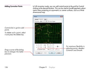 Adding Correction Points         In Full correction mode, you can add control points to the grid by Control
                                 clicking at the desired location. This can be used to handle geometry adjust-
                                 ments when projecting on asymmetric or uneven surfaces, such as a three
                                 dimensional map.




Control-click in grid to add
points.
To delete such a point, select
it and press the Delete key.




                                                                                 For maximum flexibility in
                                                                                 adjusting points, deselect
Drag a corner of the dialog                                                      Constrain and Smooth.
box to enlarge it for better
precision.




156                                       Chapter 9     Displays
 