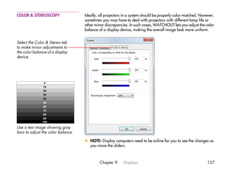 COLOR & STEREOSCOPY                 Ideally, all projectors in a system should be properly color matched. However,
                                    sometimes you may have to deal with projectors with different lamp life or
                                    other minor discrepancies. In such cases, WATCHOUT lets you adjust the color
                                    balance of a display device, making the overall image look more uniform.


Select the Color & Stereo tab
to make minor adjustments to
the color balance of a display
device.




Use a test image showing gray
bars to adjust the color balance.

                                    x NOTE: Display computers need to be online for you to see the changes as
                                      you move the sliders.



                                             Chapter 9     Displays                                          157
 