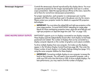 Stereoscopic Assignment          Controls the stereoscopic channel reproduced by this display device. You must
                                 use separate projectors for the images reproduced for each eye in a stereo-
                                 scopic presentation. Select the appropriate eye affinity on this menu. Leave this
                                 set to None for normal (non-stereoscopic) presentations.
                                 For proper reproduction, each projector in a stereoscopic pair must be
                                 equipped with filters matching those used in the glasses worn by the viewers.
                                 Please contact your projector vendor for details on supported 3D projection
                                 technologies.
                                 v IMPORTANT: You must place the related left and right eye projectors at the
                                   same stage position. To avoid WATCHOUT attempting to create edge
                                   blends for those overlapping projection areas, place the set of left eye and
                                   right eye projectors on separate stage tiers (see “Tier” on page 125).

USING MULTIPLE DISPLAY OUTPUTS   WATCHOUT supports up to six displays connected to one display computer.
                                 These displays operate independently of each other. Each display can be freely
                                 positioned and rotated. The number of displays that can be connected to a
                                 display computer depends on the number of graphics card outputs available .
                                 To drive multiple displays from one computer, first make sure the displays
                                 appear in the Windows Display Control Panel (see page 28). Then enter the
                                 Output number of each display in its Display Settings dialog box (page 151),
                                 using the same computer Address for these displays.
                                 x IMPORTANT: Connecting multiple displays to one computer increases the
                                   load on that computer. You will need a more powerful computer, with a
                                   multi-core CPU and a fast disk drive or SSD, to drive multiple displays. For
                                   best performance, you may need to limit the number of displays.




158                                       Chapter 9      Displays
 