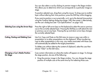 You can also select a cue by clicking its preview image in the Stage window.
                                      This allows you to determine which cue corresponds to a particular image on
                                      stage.
                                      To position selected cues, drag them using the mouse. To drag cues to another
                                      layer without altering their time positions, press the Shift key while dragging.
                                      If you want to position a cue numerically, cut it, go to the desired time position
                                      using the Timeline Settings dialog box (page 144), then paste it. Alternatively,
                                      use the cue’s dialog box (see “Cue Specifications” on page 162).

Selecting Cues using the Arrow Keys   Press the right or left arrow keys on the keyboard to select the next or previous
                                      cue on the currently selected layer. Pressing the Shift key as well selects the next
                                      or previous cue on any layer. Pressing the up and down arrow keys changes
                                      the currently selected layer.

Cutting, Pasting and Deleting Cues    Use Cut, Copy and Paste on the Edit menu to move or copy cues within a
                                      presentation or to other presentations via the clipboard. When transferring
                                      cues to other presentations in this way, any media associated with those cues
                                      will automatically be added to the target presentation.
                                      To delete cues without altering the content of clipboard, select the cues then
                                      choose “Clear” on the Edit menu.

Changing a Cue’s Media Position       Cues contain information on where the media will appear on stage. To change
On Stage                              the stage position, do one of the following:
                                      • Drag the preview image in the Stage window. You can change the stage
                                        position of multiple cues at the same time by first selecting those cues.




160                                             Chapter 10       Cues
 