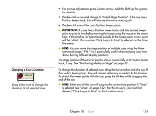 • For precise adjustments press Control-arrow. Add the Shift key for greater
                                   increments.
                                 • Double-click a cue and change its “Initial Stage Position”. If the cue has a
                                   Position tween track, this will relocate the entire motion path.
                                 • Double-click one of the cue’s Position tween points.
                                 v IMPORTANT: If a cue has a Position tween track, click the desired tween
                                   point to go to its time before moving the image using the mouse or the arrow
                                   keys. If the timeline isn’t positioned exactly at the tween point, a new point
                                   will be added. This assumes “Click Jumps to Time” is selected on the Time-
                                   line menu.
                                 x HINT: You can move the stage position of multiple cues using the Move
                                   command (page 119). This is particularly useful when merging cues from
                                   shows having different display positions.
                                 The stage position of the anchor point is shown numerically in its Position tween
                                 track, if any. See “Positioning Media on Stage” on page 57.

Changing a Cue’s Duration        To change the duration of selected cues, drag the bar at either end of a cue. If
                                 the cue has tween points, they will remain stationary in relation to the timeline.
                                 To stretch the tween points with the cue, press the Alt key while dragging the
                                 end of the cue.
Drag either end to change the    x HINT: Either end of the cue will snap to the current time position if “Snap”
duration of all selected cues.     is selected (see “Snap” on page 122). For this to work, you must first
                                   deselect “Click Jumps to Time” on the Timeline menu.




                                           Chapter 10       Cues                                              161
 