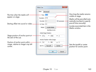 The time when the media will                               How long the media remains
appear on stage.                                           visible on stage.
                                                           Media will be pre-rolled auto-
                                                           matically (uncheck to specify
Starting offset into sound or video.                       pre-roll time manually).
                                                           Locates associated item in the
                                                           Media window.



Stage position of anchor point at
the start of the cue.

Position of anchor point within
image, relative to image’s top left                        Sets the top-left or center
corner.                                                    position for anchor point.




                                       Chapter 10   Cues                                 163
 