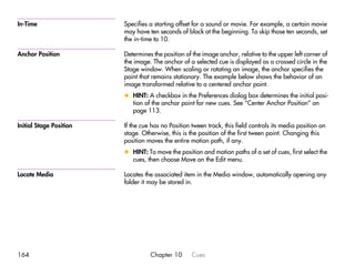 In-Time                  Specifies a starting offset for a sound or movie. For example, a certain movie
                         may have ten seconds of black at the beginning. To skip those ten seconds, set
                         the in-time to 10.

Anchor Position          Determines the position of the image anchor, relative to the upper left corner of
                         the image. The anchor of a selected cue is displayed as a crossed circle in the
                         Stage window. When scaling or rotating an image, the anchor specifies the
                         point that remains stationary. The example below shows the behavior of an
                         image transformed relative to a centered anchor point.
                         x HINT: A checkbox in the Preferences dialog box determines the initial posi-
                           tion of the anchor point for new cues. See “Center Anchor Position” on
                           page 113.

Initial Stage Position   If the cue has no Position tween track, this field controls its media position on
                         stage. Otherwise, this is the position of the first tween point. Changing this
                         position moves the entire motion path, if any.
                         x HINT: To move the position and motion paths of a set of cues, first select the
                           cues, then choose Move on the Edit menu.

Locate Media             Locates the associated item in the Media window, automatically opening any
                         folder it may be stored in.




164                                Chapter 10       Cues
 