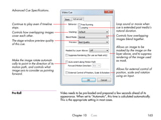 Advanced Cue Specifications.



Continue to play even if timeline                                                      Loop sound or movie when
stops.                                                                                 cue is extended past media’s
                                                                                       natural duration.
Controls how overlapping images
cover each other.                                                                      Controls how overlapping
                                                                                       images blend together.
The stage window preview quality
of this cue.
                                                                                       Allows an image to be
                                                                                       masked by the image on the
                                                                                       layer above, and to suppress
                                                                                       rendering of the image used
Make the image rotate automati-                                                        as mask.
cally to point in the direction of its
motion path, and controls what
                                                                                       Allows for external control of
image axis to consider as pointing
                                                                                       position, scale and rotation
forward.
                                                                                       using an Input.




Pre-Roll                                 Video needs to be pre-loaded and prepared a few seconds ahead of its
                                         appearance. When set to “Automatic”, this time is calculated automatically.
                                         This is the appropriate setting in most cases.




                                                  Chapter 10      Cues                                           165
 