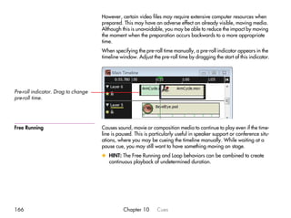 However, certain video files may require extensive computer resources when
                                     prepared. This may have an adverse effect on already visible, moving media.
                                     Although this is unavoidable, you may be able to reduce the impact by moving
                                     the moment when the preparation occurs backwards to a more appropriate
                                     time.
                                     When specifying the pre-roll time manually, a pre-roll indicator appears in the
                                     timeline window. Adjust the pre-roll time by dragging the start of this indicator.




Pre-roll indicator. Drag to change
pre-roll time.




Free Running                         Causes sound, movie or composition media to continue to play even if the time-
                                     line is paused. This is particularly useful in speaker support or conference situ-
                                     ations, where you may be cueing the timeline manually. While waiting at a
                                     pause cue, you may still want to have something moving on stage.
                                     x HINT: The Free Running and Loop behaviors can be combined to create
                                       continuous playback of undetermined duration.




166                                            Chapter 10       Cues
 